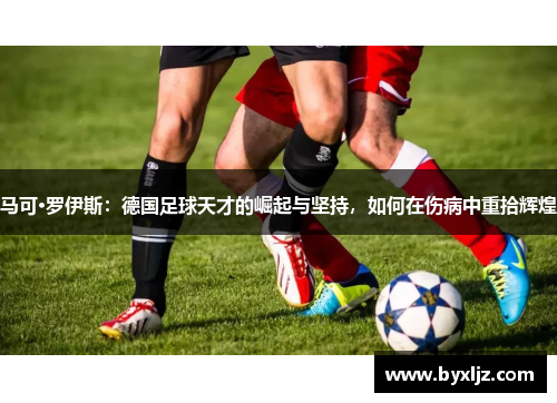 马可·罗伊斯：德国足球天才的崛起与坚持，如何在伤病中重拾辉煌