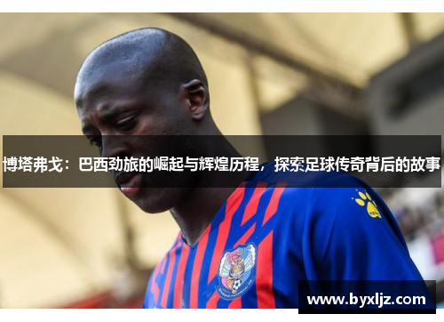 博塔弗戈：巴西劲旅的崛起与辉煌历程，探索足球传奇背后的故事