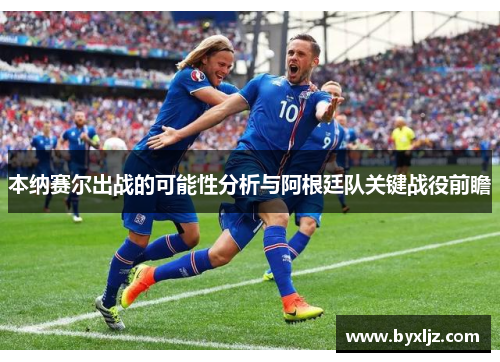 本纳赛尔出战的可能性分析与阿根廷队关键战役前瞻