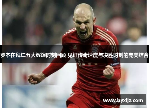 罗本在拜仁五大辉煌时刻回顾 见证传奇速度与决胜时刻的完美结合 罗本在拜仁五大辉煌时刻回顾 见证传奇速度与决胜时刻的完美结合